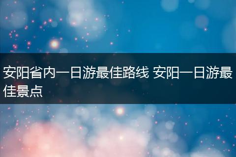 安阳省内一日游最佳路线 安阳一日游最佳景点