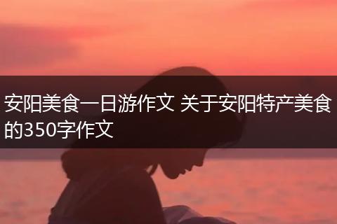 安阳美食一日游作文 关于安阳特产美食的350字作文