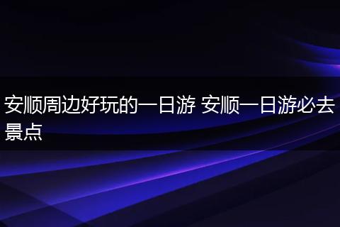 安顺周边好玩的一日游 安顺一日游必去景点