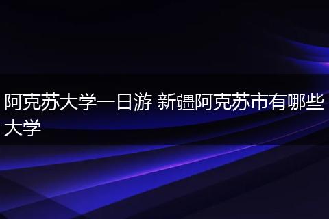 阿克苏大学一日游 新疆阿克苏市有哪些大学