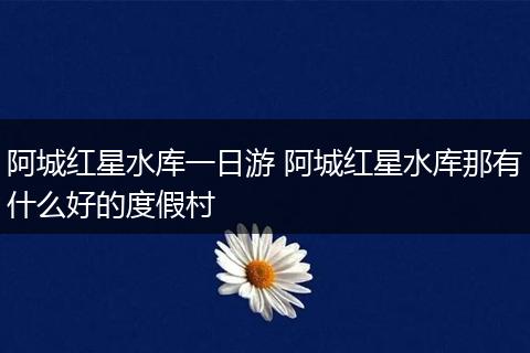 阿城红星水库一日游 阿城红星水库那有什么好的度假村