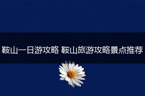 鞍山一日游攻略 鞍山旅游攻略景点推荐