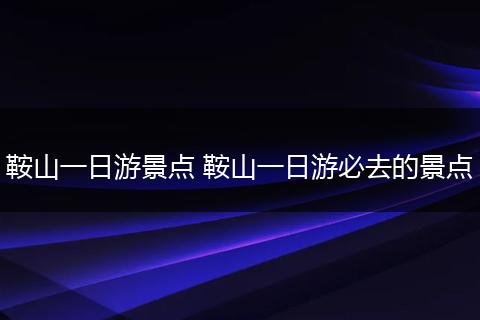鞍山一日游景点 鞍山一日游必去的景点