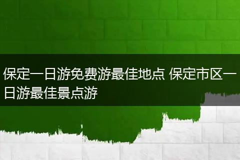 保定一日游免费游最佳地点 保定市区一日游最佳景点游
