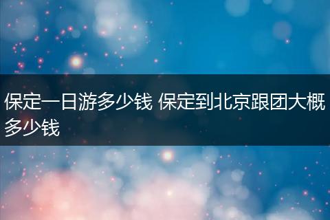 保定一日游多少钱 保定到北京跟团大概多少钱