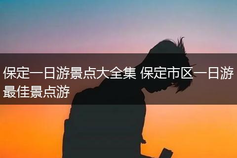保定一日游景点大全集 保定市区一日游最佳景点游