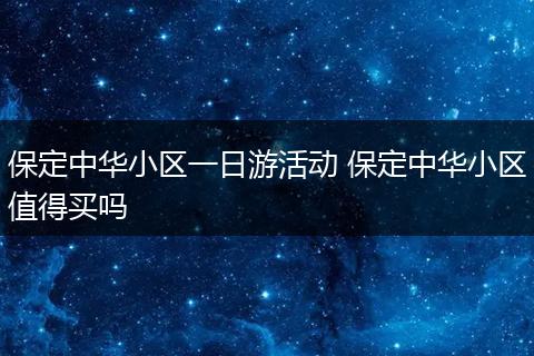 保定中华小区一日游活动 保定中华小区值得买吗