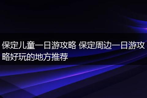 保定儿童一日游攻略 保定周边一日游攻略好玩的地方推荐