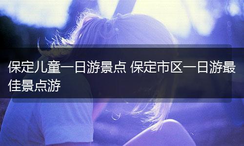 保定儿童一日游景点 保定市区一日游最佳景点游
