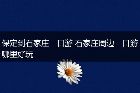 保定到石家庄一日游 石家庄周边一日游哪里好玩
