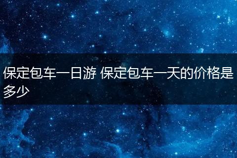 保定包车一日游 保定包车一天的价格是多少