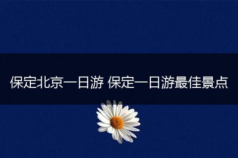 保定北京一日游 保定一日游最佳景点