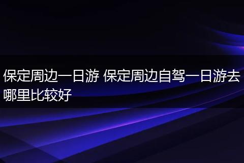 保定周边一日游 保定周边自驾一日游去哪里比较好