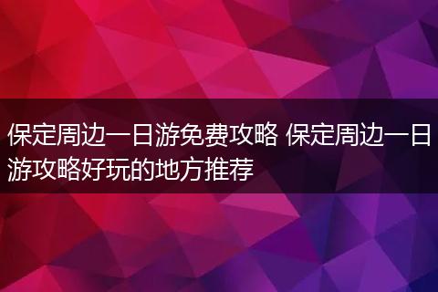 保定周边一日游免费攻略 保定周边一日游攻略好玩的地方推荐