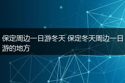 保定周边一日游冬天 保定冬天周边一日游的地方