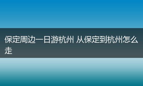 保定周边一日游杭州 从保定到杭州怎么走