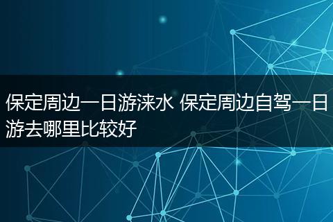 保定周边一日游涞水 保定周边自驾一日游去哪里比较好