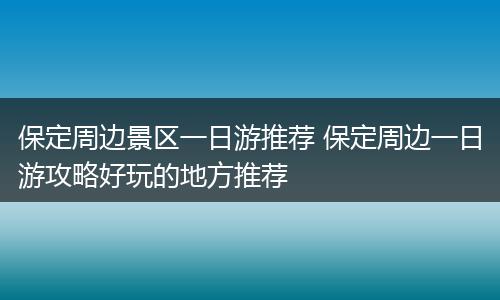 保定周边景区一日游推荐 保定周边一日游攻略好玩的地方推荐