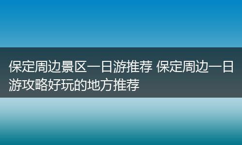 保定周边景区一日游推荐 保定周边一日游攻略好玩的地方推荐