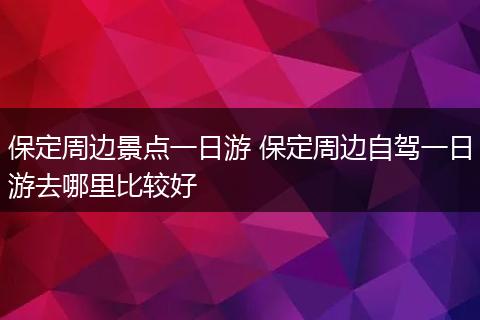 保定周边景点一日游 保定周边自驾一日游去哪里比较好