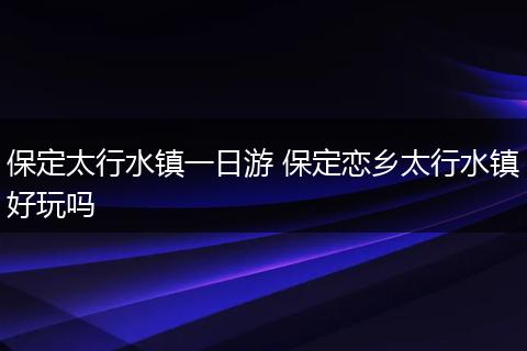 保定太行水镇一日游 保定恋乡太行水镇好玩吗