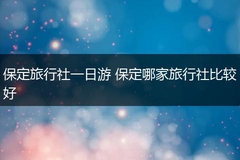 保定旅行社一日游 保定哪家旅行社比较好