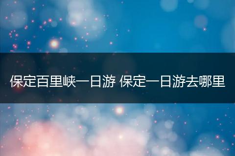 保定百里峡一日游 保定一日游去哪里