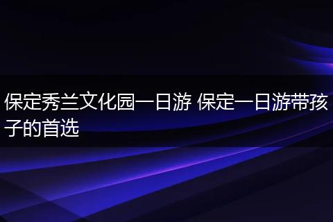 保定秀兰文化园一日游 保定一日游带孩子的首选