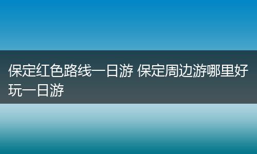 保定红色路线一日游 保定周边游哪里好玩一日游
