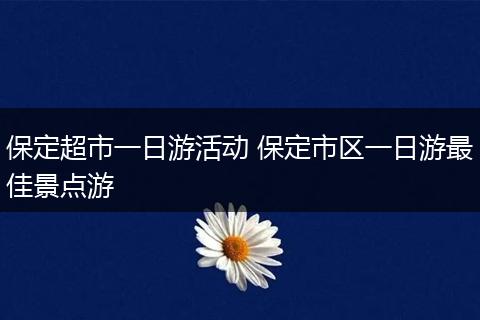 保定超市一日游活动 保定市区一日游最佳景点游
