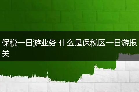保税一日游业务 什么是保税区一日游报关