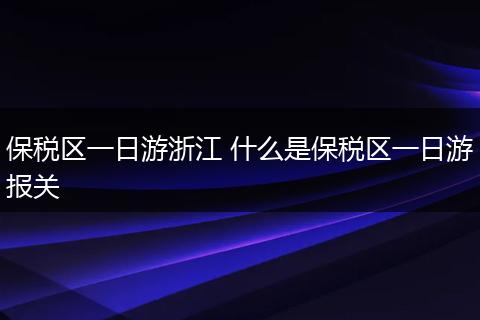 保税区一日游浙江 什么是保税区一日游报关