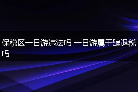 保税区一日游违法吗 一日游属于骗退税吗