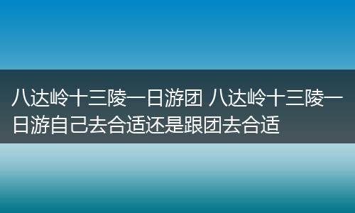 八达岭十三陵一日游团 八达岭十三陵一日游自己去合适还是跟团去合适