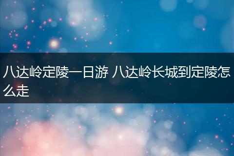 八达岭定陵一日游 八达岭长城到定陵怎么走