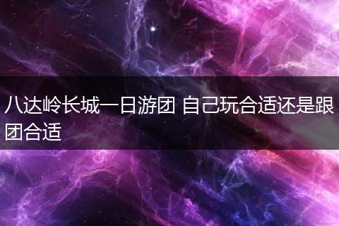 八达岭长城一日游团 自己玩合适还是跟团合适