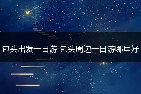 包头出发一日游 包头周边一日游哪里好