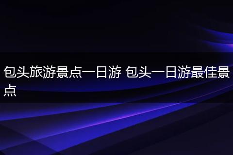 包头旅游景点一日游 包头一日游最佳景点