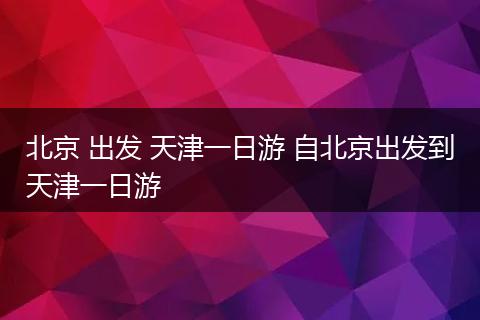 北京 出发 天津一日游 自北京出发到天津一日游