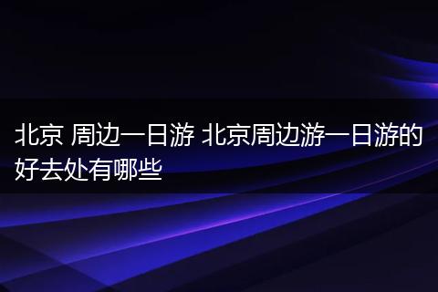 北京 周边一日游 北京周边游一日游的好去处有哪些