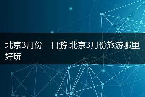 北京3月份一日游 北京3月份旅游哪里好玩