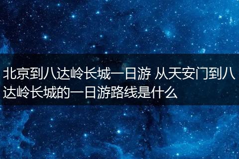 北京到八达岭长城一日游 从天安门到八达岭长城的一日游路线是什么