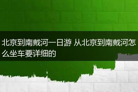 北京到南戴河一日游 从北京到南戴河怎么坐车要详细的