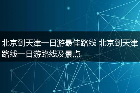 北京到天津一日游最佳路线 北京到天津路线一日游路线及景点