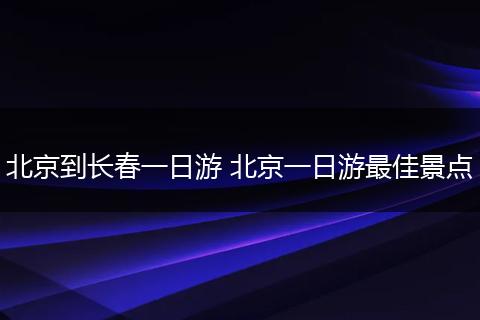 北京到长春一日游 北京一日游最佳景点