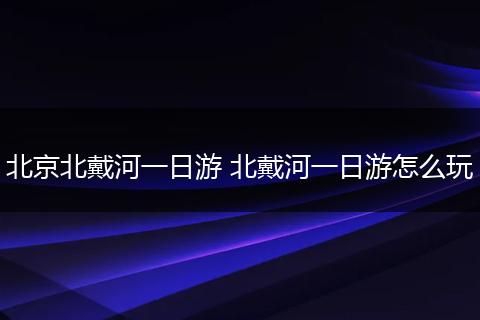 北京北戴河一日游 北戴河一日游怎么玩