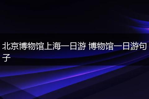 北京博物馆上海一日游 博物馆一日游句子