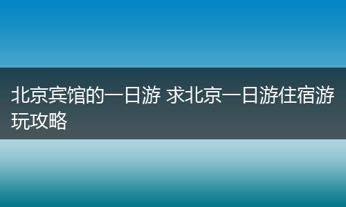 北京宾馆的一日游 求北京一日游住宿游玩攻略