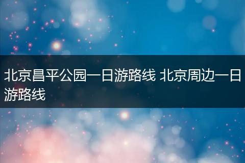 北京昌平公园一日游路线 北京周边一日游路线