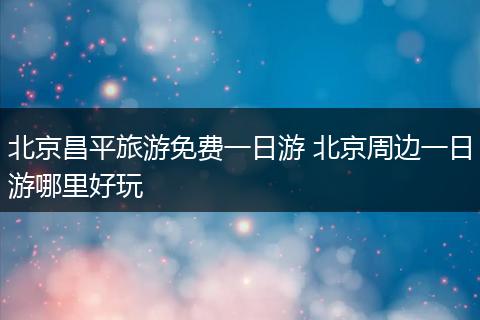 北京昌平旅游免费一日游 北京周边一日游哪里好玩